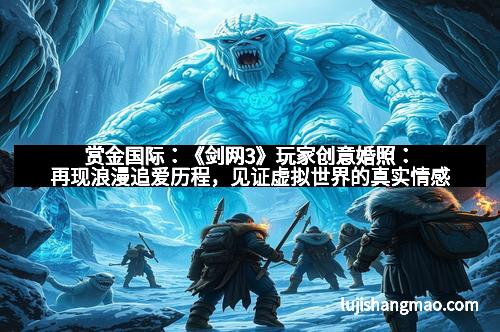 赏金国际：《剑网3》玩家创意婚照：再现浪漫追爱历程，见证虚拟世界的真实情感